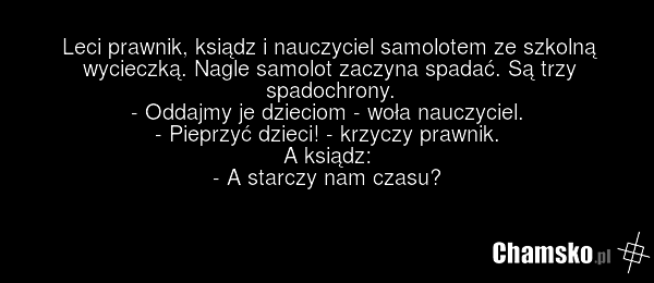 Leci prawnik, ksiądz i nauczyciel samolotem ze szkolną wycieczką. Nagle samolot zaczyna spadać. Są trzy spadochrony. - Oddajmy je dzieciom - woła nauczyciel. - Pieprzyć dzieci! - krzyczy prawnik. A ksiądz: - A starczy nam czasu?