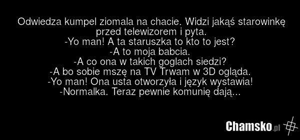 Odwiedza kumpel ziomala na chacie. Widzi jakąś starowinkę przed telewizorem i pyta. -Yo man! A ta staruszka to kto to jest? -A to moja babcia. -A co ona w takich goglach siedzi? -A bo sobie mszę na TV Trwam w 3D ogląda. -Yo man! Ona usta otworzyła i język wystawia! -Normalka. Teraz pewnie komunię d…