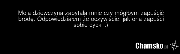 Moja dziewczyna zapytała mnie czy mógłbym zapuścić brodę. Odpowiedziałem że oczywiście, jak ona zapuści sobie cycki :)