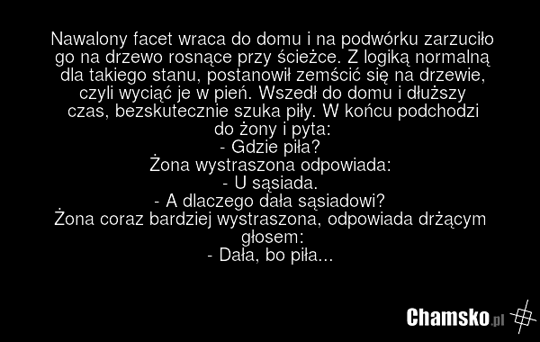 Nawalony facet wraca do domu i na podwórku zarzuciło go na drzewo rosnące przy ścieżce. Z logiką normalną dla takiego stanu, postanowił zemścić się na drzewie, czyli wyciąć je w pień. Wszedł do domu i dłuższy czas, bezskutecznie szuka piły. W końcu podchodzi do żony i pyta: - Gdzie piła? Żona wystr…