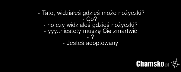 - Tato, widziałeś gdzieś może nożyczki? - Co?! - no czy widziałeś gdzieś nożyczki? - yyy..niestety muszę Cię zmartwić - ? - Jesteś adoptowany
