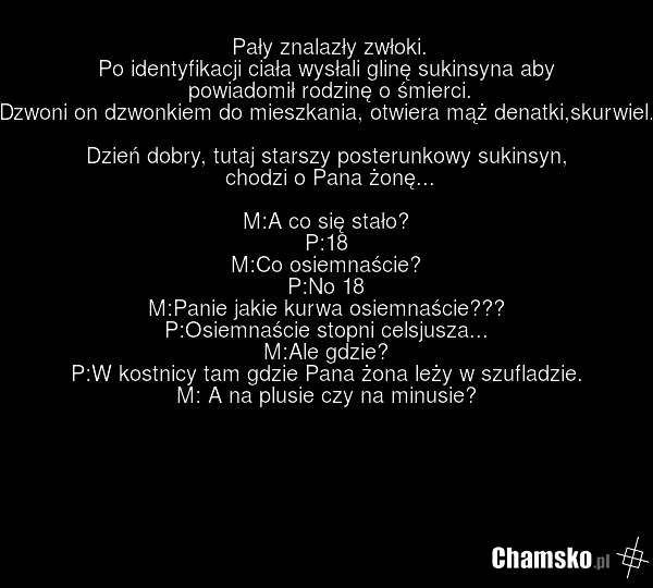 Pały znalazły zwłoki. Po identyfikacji ciała wysłali glinę sukinsyna aby powiadomił rodzinę o śmierci. Dzwoni on dzwonkiem do mieszkania, otwiera mąż denatki,skurwiel. Dzień dobry, tutaj starszy posterunkowy sukinsyn, chodzi o Pana żonę... M:A co się stało? P:18 M:Co osiemnaście? P:No 18 M:Panie ja…