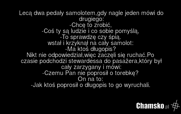 Lecą dwa pedały samolotem,gdy nagle jeden mówi do drugiego: -Chcę to zrobić, -Coś ty są ludzie i co sobie pomyślą, -To sprawdzę czy śpią. wstał i krzyknął na cały samolot: -Ma ktoś długopis? Nikt nie odpowiedział,więc zaczęli się ruchać.Po czasie podchodzi stewardessa do pasażera,który był cały zar…