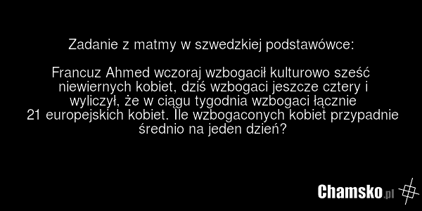 Zadanie z matmy w szwedzkiej podstawówce: Francuz Ahmed wczoraj wzbogacił kulturowo sześć niewiernych kobiet, dziś wzbogaci jeszcze cztery i wyliczył, że w ciągu tygodnia wzbogaci łącznie 21 europejskich kobiet. Ile wzbogaconych kobiet przypadnie średnio na jeden dzień?