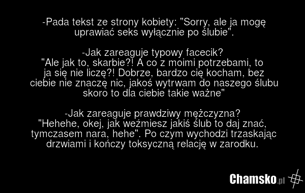 -Pada tekst ze strony kobiety: "Sorry, ale ja mogę uprawiać seks wyłącznie po ślubie". -Jak zareaguje typowy facecik? "Ale jak to, skarbie?! A co z moimi potrzebami, to ja się nie liczę?! Dobrze, bardzo cię kocham, bez ciebie nie znaczę nic, jakoś wytrwam do naszego ślubu skoro to dla ciebie takie…