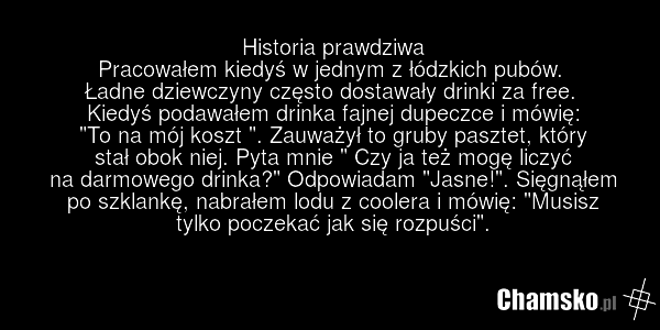Historia prawdziwa Pracowałem kiedyś w jednym z łódzkich pubów. Ładne dziewczyny często dostawały drinki za free. Kiedyś podawałem drinka fajnej dupeczce i mówię: "To na mój koszt ". Zauważył to gruby pasztet, który stał obok niej. Pyta mnie " Czy ja też mogę liczyć na darmowego drinka?" Odpowiadam…