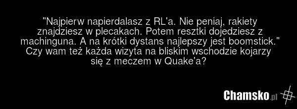 "Najpierw napierdalasz z RL'a. Nie peniaj, rakiety znajdziesz w plecakach. Potem resztki dojedziesz z machinguna. A na krótki dystans najlepszy jest boomstick." Czy wam też każda wizyta na bliskim wschodzie kojarzy się z meczem w Quake'a?