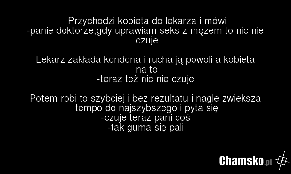 Przychodzi kobieta do lekarza i mówi -panie doktorze,gdy uprawiam seks z męzem to nic nie czuje Lekarz zakłada kondona i rucha ją powoli a kobieta na to -teraz też nic nie czuje Potem robi to szybciej i bez rezultatu i nagle zwieksza tempo do najszybszego i pyta się -czuje teraz pani coś -tak guma…