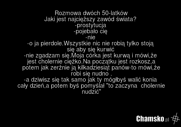 Rozmowa dwóch 50-latków Jaki jest najcięższy zawód świata? -prostytucja -pojebało cię -nie -o ja pierdole.Wszystkie nic nie robią tylko stoją się aby się kurwić -nie zgadzam się.Moja córka jest kurwą i mówi,że jest cholernie ciężko.Na początku jest rozkosz,a potem jak zerżnie ją kilkadziesiąt panów…