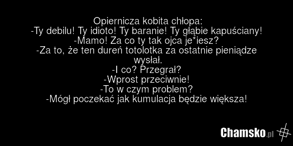 Opiernicza kobita chłopa: -Ty debilu! Ty idioto! Ty baranie! Ty głąbie kapuściany! -Mamo! Za co ty tak ojca je*iesz? -Za to, że ten dureń totolotka za ostatnie pieniądze wysłał. -I co? Przegrał? -Wprost przeciwnie! -To w czym problem? -Mógł poczekać jak kumulacja będzie większa!