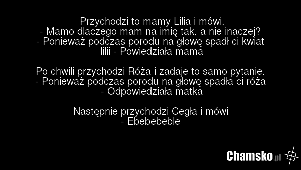 Przychodzi to mamy Lilia i mówi. - Mamo dlaczego mam na imię tak, a nie inaczej? - Ponieważ podczas porodu na głowę spadł ci kwiat lilii - Powiedziała mama Po chwili przychodzi Róża i zadaje to samo pytanie. - Ponieważ podczas porodu na głowę spadła ci róża - Odpowiedziała matka Następnie przychodz…