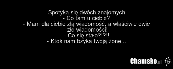 Spotyka się dwóch znajomych. - Co tam u ciebie? - Mam dla ciebie złą wiadomość, a właściwie dwie złe wiadomości! - Co się stało?!?!! - Ktoś nam bzyka twoją żonę...