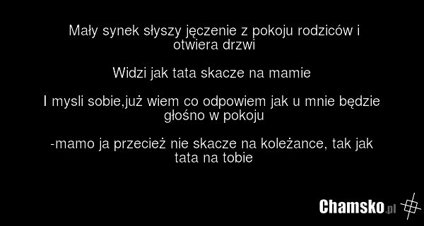 Mały synek słyszy jęczenie z pokoju rodziców i otwiera drzwi Widzi jak tata skacze na mamie I mysli sobie,już wiem co odpowiem jak u mnie będzie głośno w pokoju -mamo ja przecież nie skacze na koleżance, tak jak tata na tobie