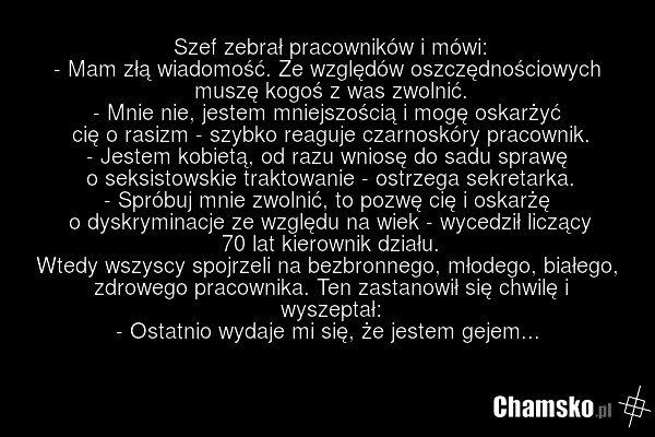 Szef zebrał pracowników i mówi: - Mam złą wiadomość. Ze względów oszczędnościowych muszę kogoś z was zwolnić. - Mnie nie, jestem mniejszością i mogę oskarżyć cię o rasizm - szybko reaguje czarnoskóry pracownik. - Jestem kobietą, od razu wniosę do sadu sprawę o seksistowskie traktowanie - ostrzega s…