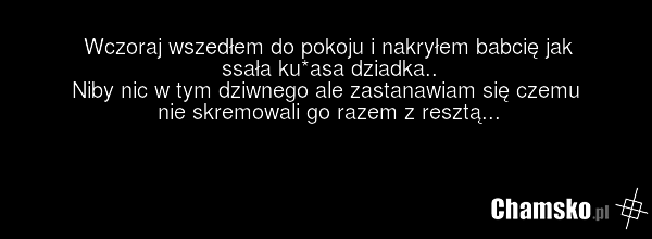 Wczoraj wszedłem do pokoju i nakryłem babcię jak ssała ku*asa dziadka.. Niby nic w tym dziwnego ale zastanawiam się czemu nie skremowali go razem z resztą...