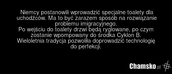Niemcy postanowili wprowadzić specjalne toalety dla uchodźców. Ma to być zarazem sposób na rozwiązanie problemu imigracyjnego. Po wejściu do toalety drzwi będą ryglowane, po czym zostanie wpompowany do środka Cyklon B. Wieloletnia tradycja pozwoliła doprowadzić technologię do perfekcji.