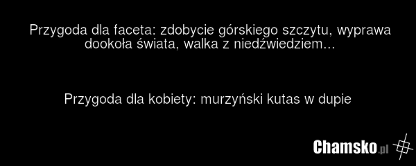 Przygoda dla faceta: zdobycie górskiego szczytu, wyprawa dookoła świata, walka z niedźwiedziem... Przygoda dla kobiety: murzyński kutas w dupie