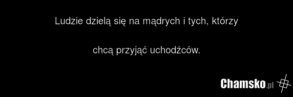Ludzie dzielą się na mądrych i tych, którzy chcą przyjąć uchodźców.