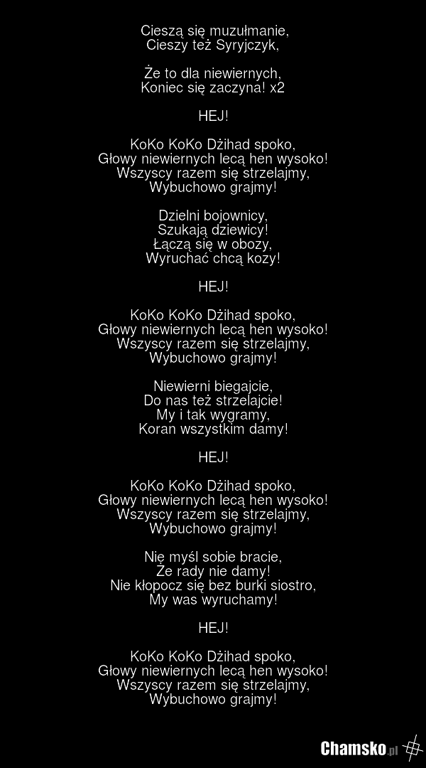 Cieszą się muzułmanie, Cieszy też Syryjczyk, Że to dla niewiernych, Koniec się zaczyna! x2 HEJ! KoKo KoKo Dżihad spoko, Głowy niewiernych lecą hen wysoko! Wszyscy razem się strzelajmy, Wybuchowo grajmy! Dzielni bojownicy, Szukają dziewicy! Łączą się w obozy, Wyruchać chcą kozy! HEJ! KoKo KoKo Dżiha…