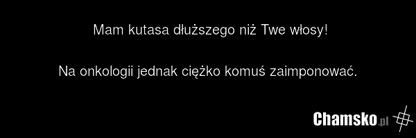 Mam kutasa dłuższego niż Twe włosy! Na onkologii jednak ciężko komuś zaimponować.