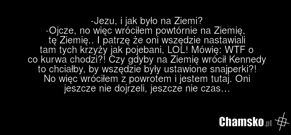 -Jezu, i jak było na Ziemi? -Ojcze, no więc wróciłem powtórnie na Ziemię, tę Ziemię.. I patrzę że oni wszędzie nastawiali tam tych krzyży jak pojebani, LOL! Mówię: WTF o co kurwa chodzi?! Czy gdyby na Ziemię wrócił Kennedy to chciałby, by wszędzie były ustawione snajperki?! No więc wróciłem z powro…