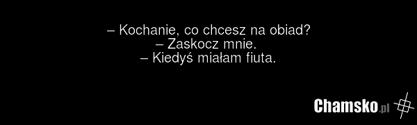 – Kochanie, co chcesz na obiad? – Zaskocz mnie. – Kiedyś miałam fiuta.