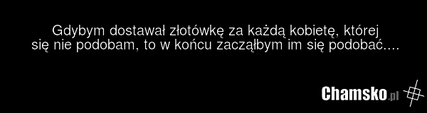 Gdybym dostawał złotówkę za każdą kobietę, której się nie podobam, to w końcu zacząłbym im się podobać....