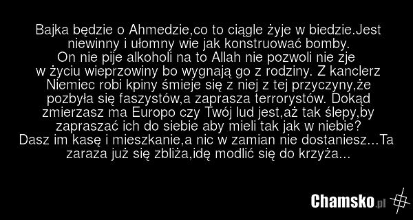 Bajka będzie o Ahmedzie,co to ciągle żyje w biedzie.Jest niewinny i ułomny wie jak konstruować bomby. On nie pije alkoholi na to Allah nie pozwoli nie zje w życiu wieprzowiny bo wygnają go z rodziny. Z kanclerz Niemiec robi kpiny śmieje się z niej z tej przyczyny,że pozbyła się faszystów,a zaprasza…