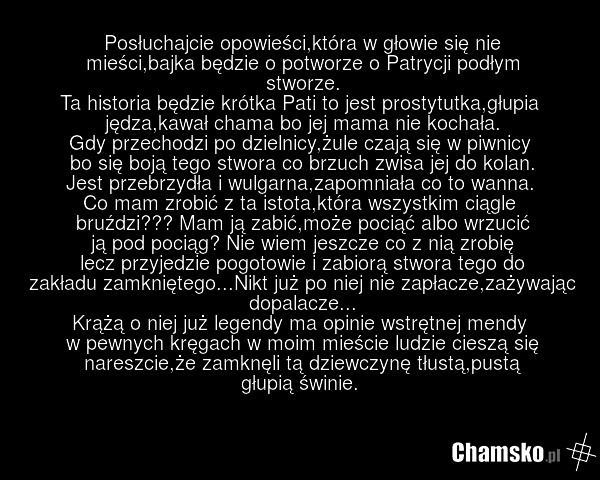 Posłuchajcie opowieści,która w głowie się nie mieści,bajka będzie o potworze o Patrycji podłym stworze. Ta historia będzie krótka Pati to jest prostytutka,głupia jędza,kawał chama bo jej mama nie kochała. Gdy przechodzi po dzielnicy,żule czają się w piwnicy bo się boją tego stwora co brzuch zwisa j…