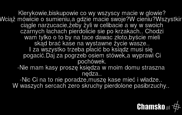 Klerykowie,biskupowie co wy wszyscy macie w glowie? Wciąż mówicie o sumieniu,a gdzie macie swoje?W cieniu?Wszystkim ciągle narzucacie,żeby żyli w celibacie a wy w swoich czarnych łachach pierdolicie sie po krzakach.. Chodzi wam tylko o to by na tace dawac złoto,byście mieli skąd brać kase na wystaw…