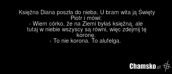Księżna Diana poszła do nieba. U bram wita ją Święty Piotr i mówi: - Wiem córko, że na Ziemi byłaś księżną, ale tutaj w niebie wszyscy są równi, więc zdejmij tę koronę. - To nie korona. To alufelga.