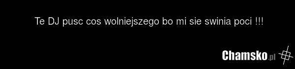 Te DJ pusc cos wolniejszego bo mi sie swinia poci !!!