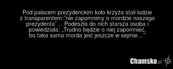 Pod pałacem prezydenckim koło krzyża stali ludzie z transparentem:”nie zapomnimy o mordzie naszego prezydenta”… Podeszła do nich starsza osoba i powiedziała: „Trudno będzie o niej zapomnieć, bo taka sama morda jest jeszcze w sejmie…”