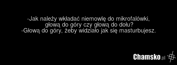 -Jak należy wkładać niemowlę do mikrofalówki, głową do góry czy głową do dołu? -Głową do góry, żeby widziało jak się masturbujesz.