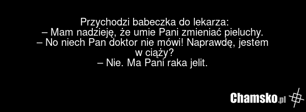 Przychodzi babeczka do lekarza: – Mam nadzieję, że umie Pani zmieniać pieluchy. – No niech Pan doktor nie mówi! Naprawdę, jestem w ciąży? – Nie. Ma Pani raka jelit.