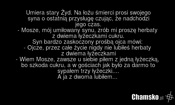 Umiera stary Żyd. Na łożu śmierci prosi swojego syna o ostatnią przysługę czując, że nadchodzi jego czas. - Mosze, mój umiłowany synu, zrób mi proszę herbaty z dwiema łyżeczkami cukru. Syn bardzo zaskoczony prośbą ojca mówi: - Ojcze, przez całe życie nigdy nie lubiłeś herbaty z dwiema łyżeczkami -…