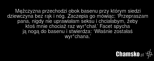 Mężczyzna przechodzi obok basenu przy którym siedzi dziewczyna bez rąk i nóg. Zaczepia go mówiąc: ‘Przepraszam pana, nigdy nie uprawiałam seksu i chciałabym, żeby ktoś mnie chociaż raz wyr*chał.’ Facet spycha ją nogą do basenu i stwierdza: ‘Właśnie zostałaś wyr*chana.’