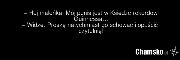 – Hej maleńka. Mój penis jest w Księdze rekordów Guinnessa… – Widzę. Proszę natychmiast go schować i opuścić czytelnię!