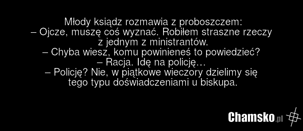 Młody ksiądz rozmawia z proboszczem: – Ojcze, muszę coś wyznać. Robiłem straszne rzeczy z jednym z ministrantów. – Chyba wiesz, komu powinieneś to powiedzieć? – Racja. Idę na policję… – Policję? Nie, w piątkowe wieczory dzielimy się tego typu doświadczeniami u biskupa.