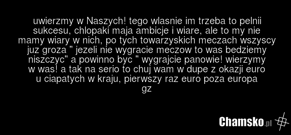 uwierzmy w Naszych! tego wlasnie im trzeba to pelnii sukcesu, chlopaki maja ambicje i wiare, ale to my nie mamy wiary w nich, po tych towarzyskich meczach wszyscy juz groza " jezeli nie wygracie meczow to was bedziemy niszczyc" a powinno byc " wygrajcie panowie! wierzymy w was! a tak na serio to ch…