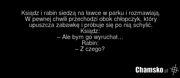 Ksiądz i rabin siedzą na ławce w parku i rozmawiają. W pewnej chwili przechodzi obok chłopczyk, który upuszcza zabawkę i próbuje się po nią schylić. Ksiądz: – Ale bym go wyruchał… Rabin: – Z czego?