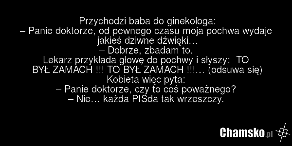 Przychodzi baba do ginekologa: – Panie doktorze, od pewnego czasu moja pochwa wydaje jakieś dziwne dźwięki… – Dobrze, zbadam to. Lekarz przykłada głowę do pochwy i słyszy: TO BYŁ ZAMACH !!! TO BYŁ ZAMACH !!!… (odsuwa się) Kobieta więc pyta: – Panie doktorze, czy to coś poważnego? – Nie… każda PISda…