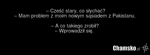 – Cześć stary, co słychać? – Mam problem z moim nowym sąsiadem z Pakistanu. – A co takiego zrobił? – Wprowadził się.