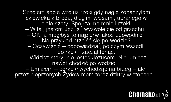 Szedłem sobie wzdłuż rzeki gdy nagle zobaczyłem człowieka z brodą, długimi włosami, ubranego w białe szaty. Spojrzał na mnie i rzekł: – Witaj, jestem Jezus i wyzwolę cię od grzechu. – OK, a mógłbyś to najpierw jakoś udowodnić. Na przykład przejść się po wodzie? – Oczywiście – odpowiedział, po czym…