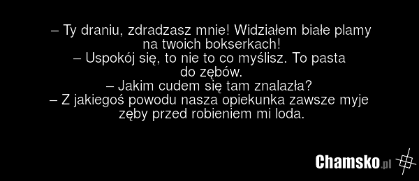 – Ty draniu, zdradzasz mnie! Widziałem białe plamy na twoich bokserkach! – Uspokój się, to nie to co myślisz. To pasta do zębów. – Jakim cudem się tam znalazła? – Z jakiegoś powodu nasza opiekunka zawsze myje zęby przed robieniem mi loda.