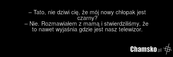 – Tato, nie dziwi cię, że mój nowy chłopak jest czarny? – Nie. Rozmawiałem z mamą i stwierdziliśmy, że to nawet wyjaśnia gdzie jest nasz telewizor.