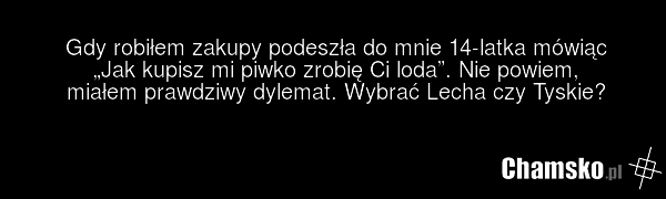 Gdy robiłem zakupy podeszła do mnie 14-latka mówiąc „Jak kupisz mi piwko zrobię Ci loda”. Nie powiem, miałem prawdziwy dylemat. Wybrać Lecha czy Tyskie?