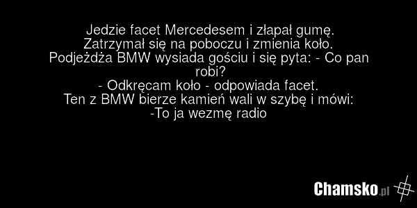 Jedzie facet Mercedesem i złapał gumę. Zatrzymał się na poboczu i zmienia koło. Podjeżdża BMW wysiada gościu i się pyta: - Co pan robi? - Odkręcam koło - odpowiada facet. Ten z BMW bierze kamień wali w szybę i mówi: -To ja wezmę radio