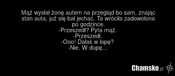 Mąż wysłał żonę autem na przegląd bo sam, znając stan auta, już się bał jechać. Ta wróciła zadowolona po godzince. -Przeszedł? Pyta mąż. -Przeszedł. -Ooo! Dałaś w łapę? -Nie. W dupę...