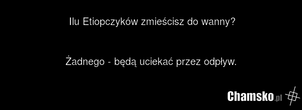 Ilu Etiopczyków zmieścisz do wanny? Żadnego - będą uciekać przez odpływ.